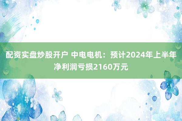 配资实盘炒股开户 中电电机：预计2024年上半年净利润亏损2160万元