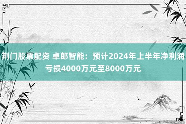 荆门股票配资 卓郎智能：预计2024年上半年净利润亏损4000万元至8000万元