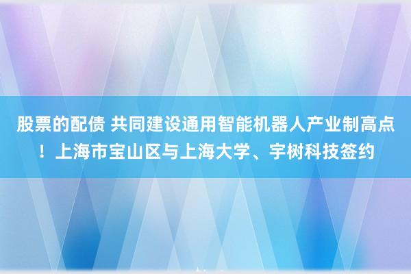 股票的配债 共同建设通用智能机器人产业制高点！上海市宝山区与上海大学、宇树科技签约