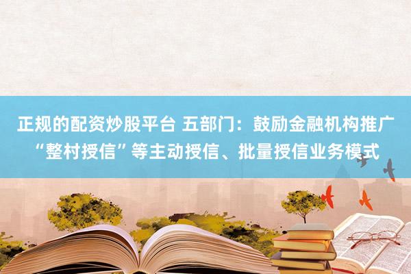 正规的配资炒股平台 五部门：鼓励金融机构推广“整村授信”等主动授信、批量授信业务模式