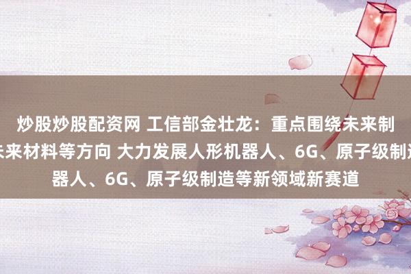 炒股炒股配资网 工信部金壮龙：重点围绕未来制造、未来信息、未来材料等方向 大力发展人形机器人、6G、原子级制造等新领域新赛道