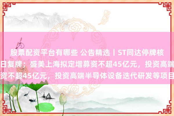 股票配资平台有哪些 公告精选丨ST同达停牌核查工作已完成，股票明日复牌；盛美上海拟定增募资不超45亿元，投资高端半导体设备迭代研发等项目