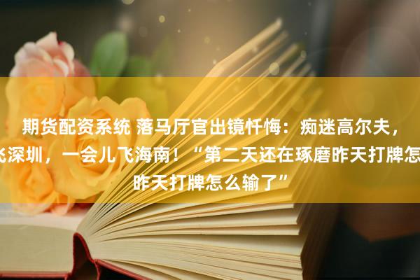 期货配资系统 落马厅官出镜忏悔：痴迷高尔夫，一会儿飞深圳，一会儿飞海南！“第二天还在琢磨昨天打牌怎么输了”