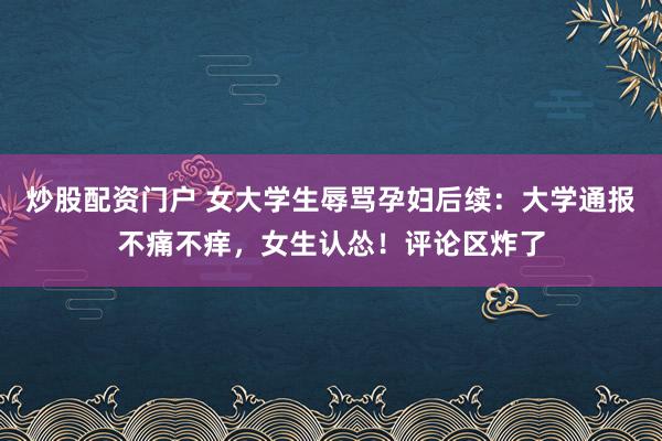 炒股配资门户 女大学生辱骂孕妇后续：大学通报不痛不痒，女生认怂！评论区炸了