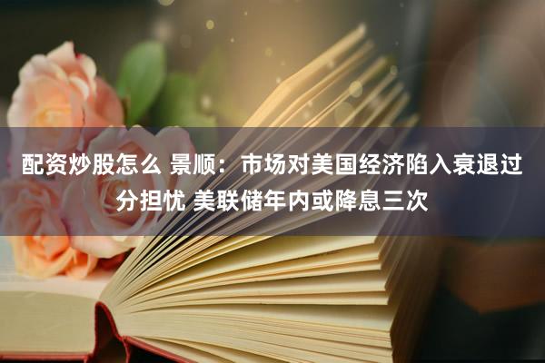 配资炒股怎么 景顺：市场对美国经济陷入衰退过分担忧 美联储年内或降息三次