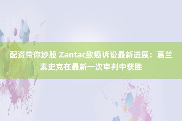 配资带你炒股 Zantac致癌诉讼最新进展：葛兰素史克在最新一次审判中获胜