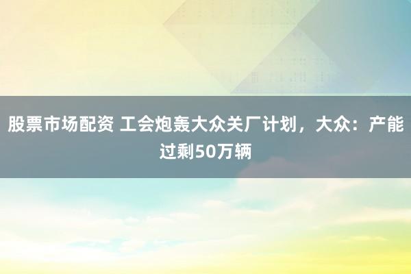 股票市场配资 工会炮轰大众关厂计划，大众：产能过剩50万辆