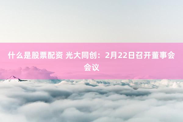 什么是股票配资 光大同创：2月22日召开董事会会议