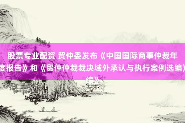 股票专业配资 贸仲委发布《中国国际商事仲裁年度报告》和《贸仲仲裁裁决域外承认与执行案例选编》