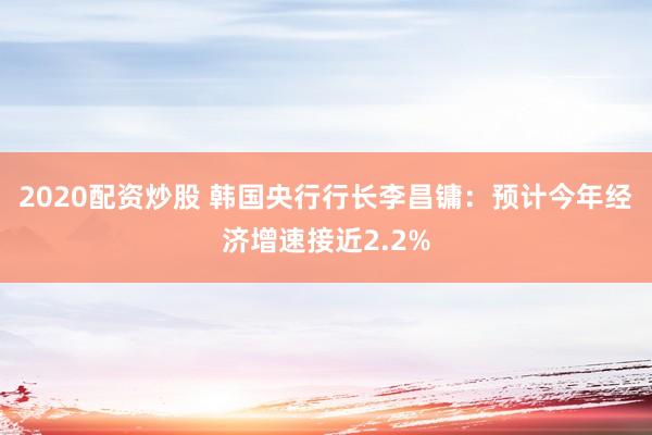 2020配资炒股 韩国央行行长李昌镛：预计今年经济增速接近2.2%