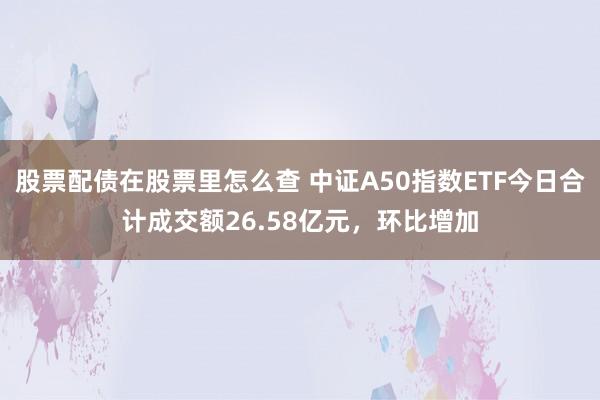 股票配债在股票里怎么查 中证A50指数ETF今日合计成交额26.58亿元，环比增加