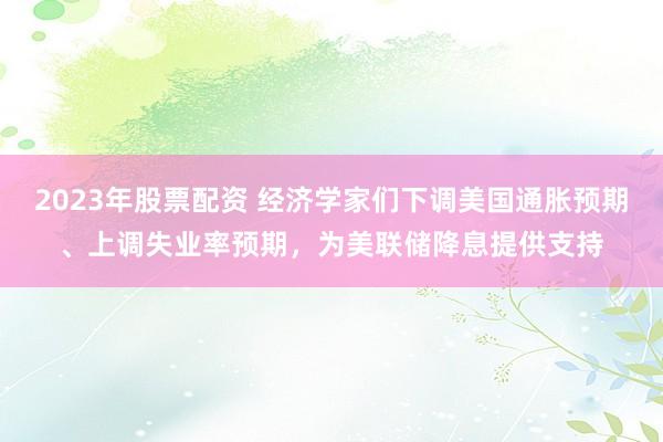 2023年股票配资 经济学家们下调美国通胀预期、上调失业率预期，为美联储降息提供支持