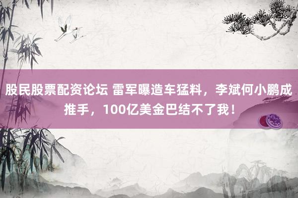 股民股票配资论坛 雷军曝造车猛料，李斌何小鹏成推手，100亿美金巴结不了我！