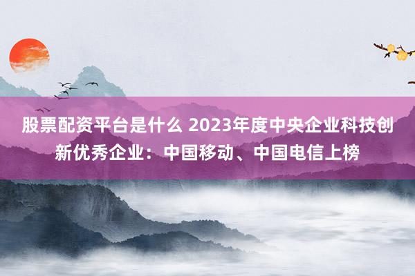 股票配资平台是什么 2023年度中央企业科技创新优秀企业：中国移动、中国电信上榜