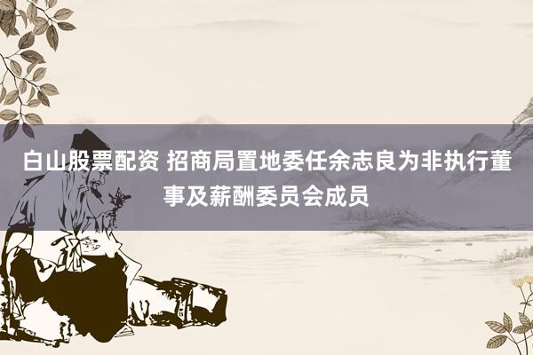 白山股票配资 招商局置地委任余志良为非执行董事及薪酬委员会成员