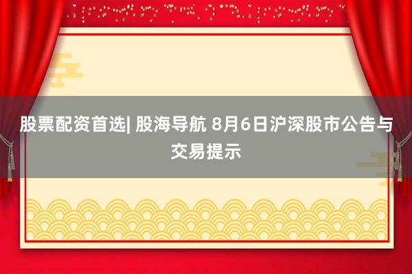 股票配资首选| 股海导航 8月6日沪深股市公告与交易提示