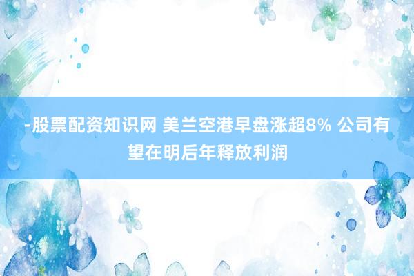 -股票配资知识网 美兰空港早盘涨超8% 公司有望在明后年释放利润