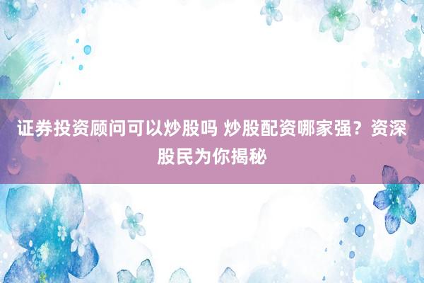 证券投资顾问可以炒股吗 炒股配资哪家强？资深股民为你揭秘