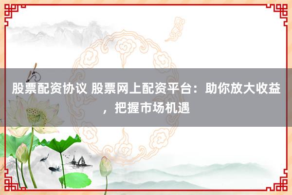 股票配资协议 股票网上配资平台：助你放大收益，把握市场机遇