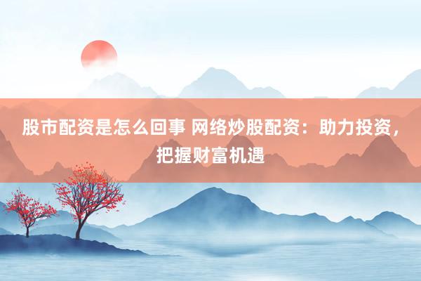 股市配资是怎么回事 网络炒股配资：助力投资，把握财富机遇