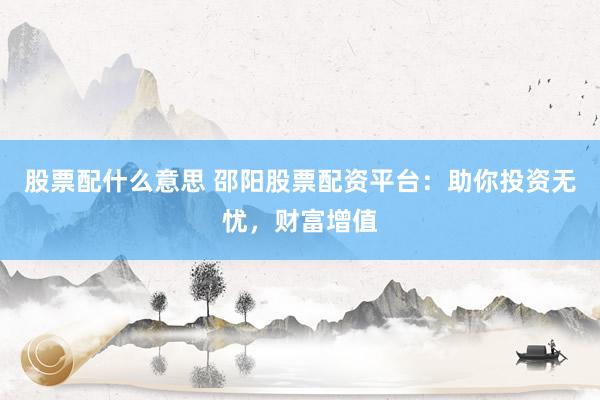 股票配什么意思 邵阳股票配资平台：助你投资无忧，财富增值