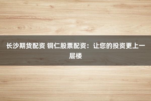 长沙期货配资 铜仁股票配资：让您的投资更上一层楼