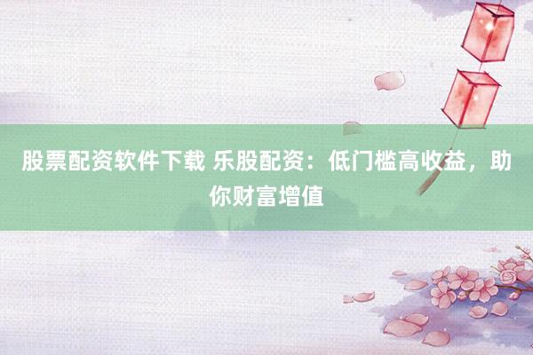 股票配资软件下载 乐股配资：低门槛高收益，助你财富增值