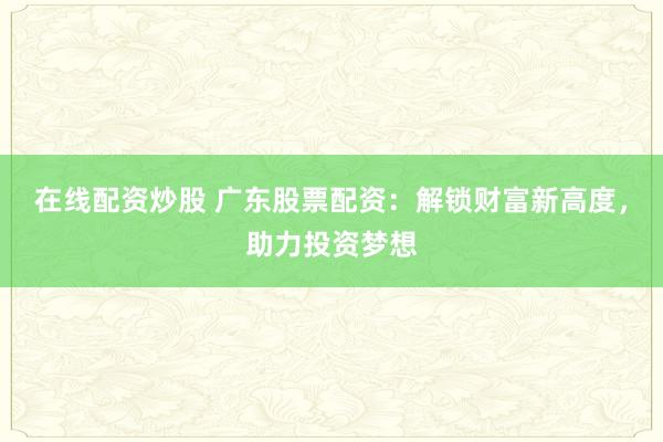 在线配资炒股 广东股票配资：解锁财富新高度，助力投资梦想