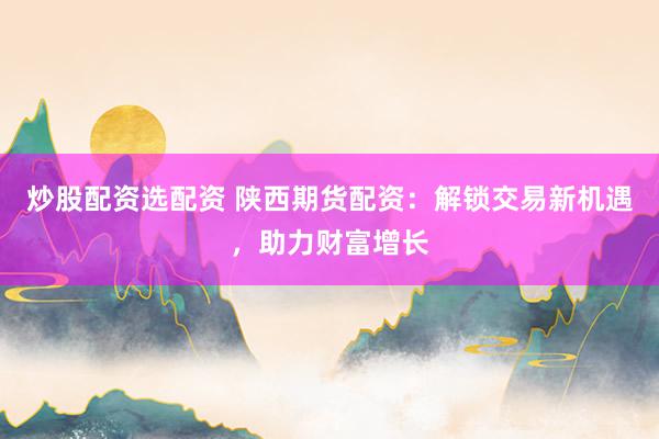 炒股配资选配资 陕西期货配资：解锁交易新机遇，助力财富增长
