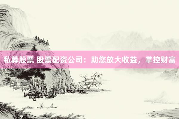 私募股票 股票配资公司：助您放大收益，掌控财富