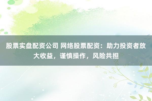 股票实盘配资公司 网络股票配资：助力投资者放大收益，谨慎操作，风险共担