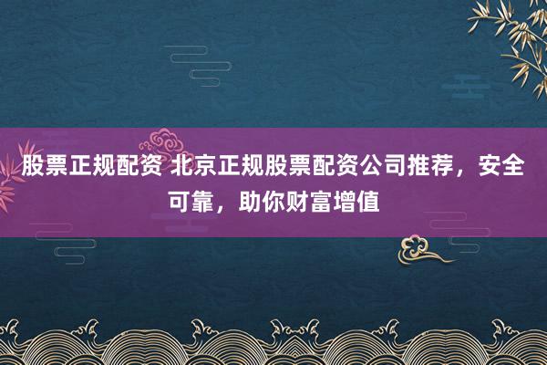 股票正规配资 北京正规股票配资公司推荐，安全可靠，助你财富增值