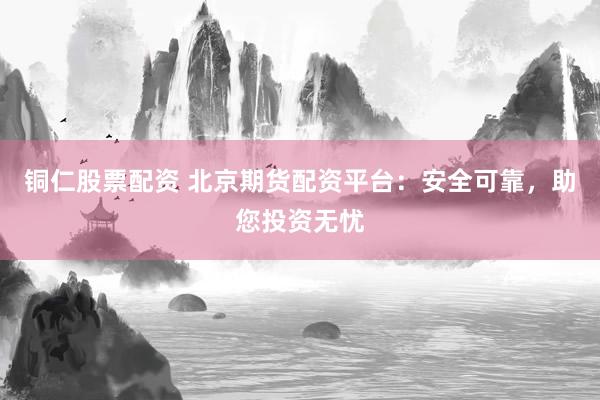铜仁股票配资 北京期货配资平台：安全可靠，助您投资无忧
