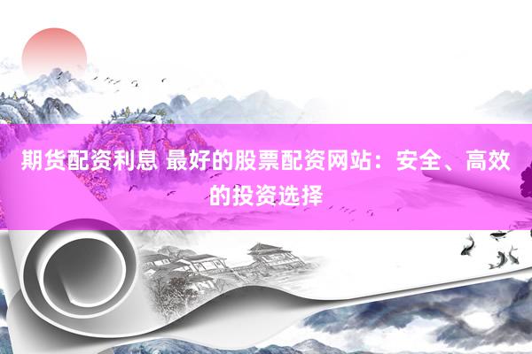 期货配资利息 最好的股票配资网站：安全、高效的投资选择