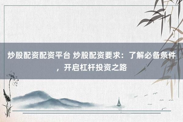 炒股配资配资平台 炒股配资要求：了解必备条件，开启杠杆投资之路