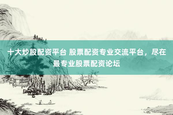 十大炒股配资平台 股票配资专业交流平台，尽在最专业股票配资论坛