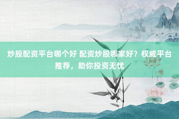 炒股配资平台哪个好 配资炒股哪家好？权威平台推荐，助你投资无忧