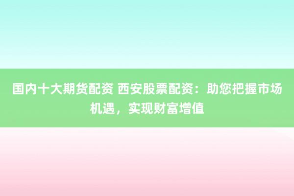 国内十大期货配资 西安股票配资：助您把握市场机遇，实现财富增值