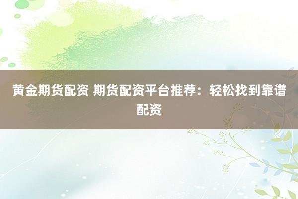 黄金期货配资 期货配资平台推荐：轻松找到靠谱配资