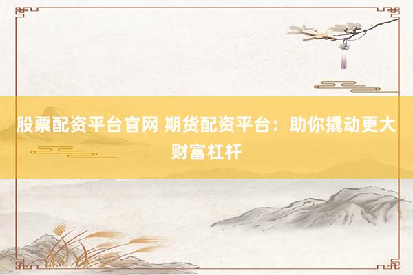 股票配资平台官网 期货配资平台：助你撬动更大财富杠杆