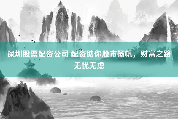 深圳股票配资公司 配资助你股市扬帆，财富之路无忧无虑
