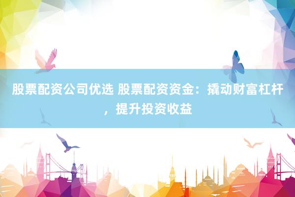 股票配资公司优选 股票配资资金：撬动财富杠杆，提升投资收益