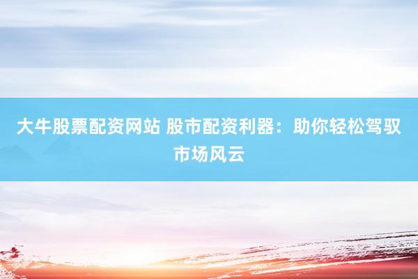 大牛股票配资网站 股市配资利器：助你轻松驾驭市场风云