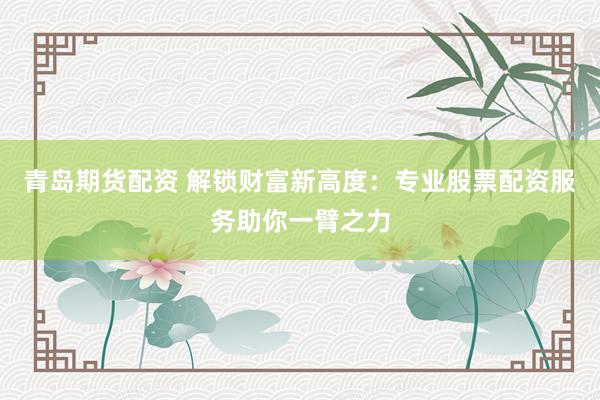 青岛期货配资 解锁财富新高度：专业股票配资服务助你一臂之力