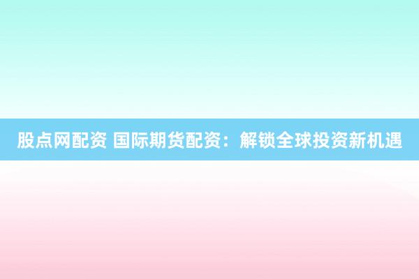 股点网配资 国际期货配资：解锁全球投资新机遇