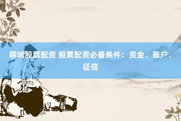 聊城股票配资 股票配资必备条件：资金、账户、征信