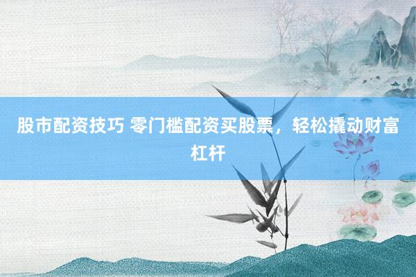 股市配资技巧 零门槛配资买股票，轻松撬动财富杠杆