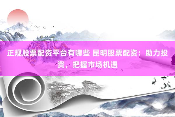 正规股票配资平台有哪些 昆明股票配资：助力投资，把握市场机遇