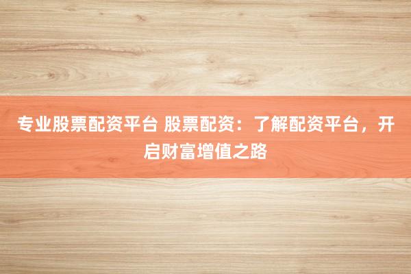 专业股票配资平台 股票配资：了解配资平台，开启财富增值之路