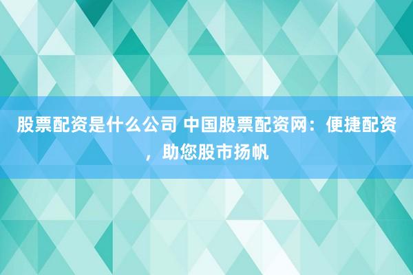股票配资是什么公司 中国股票配资网：便捷配资，助您股市扬帆
